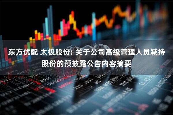 东方优配 太极股份: 关于公司高级管理人员减持股份的预披露公告内容摘要
