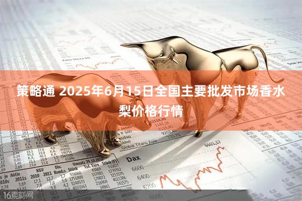 策略通 2025年6月15日全国主要批发市场香水梨价格行情