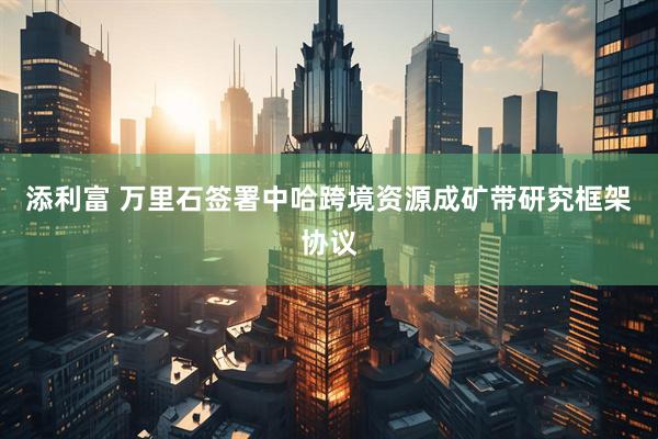 添利富 万里石签署中哈跨境资源成矿带研究框架协议