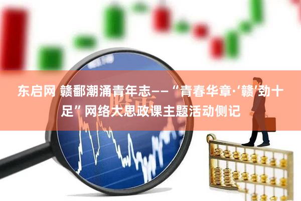 东启网 赣鄱潮涌青年志——“青春华章·‘赣’劲十足”网络大思政课主题活动侧记