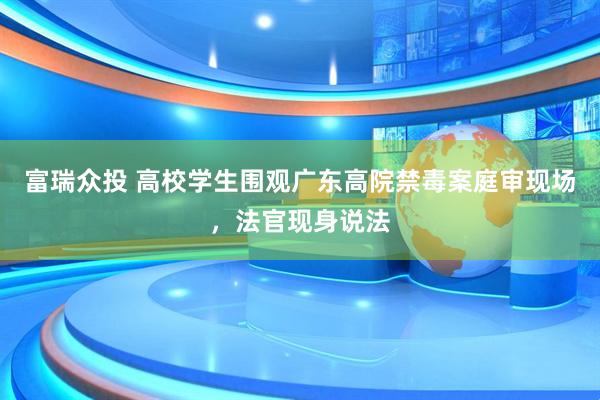 富瑞众投 高校学生围观广东高院禁毒案庭审现场，法官现身说法