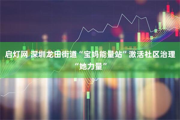启灯网 深圳龙田街道“宝妈能量站”激活社区治理“她力量”