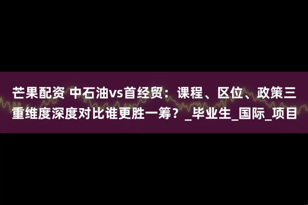 芒果配资 中石油vs首经贸：课程、区位、政策三重维度深度对比谁更胜一筹？_毕业生_国际_项目