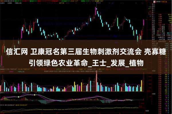 信汇网 卫康冠名第三届生物刺激剂交流会 壳寡糖引领绿色农业革命_王士_发展_植物