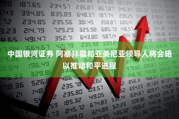 中国银河证券 阿塞拜疆和亚美尼亚领导人将会晤以推动和平进程