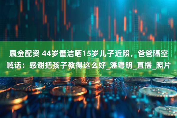 赢金配资 44岁董洁晒15岁儿子近照，爸爸隔空喊话：感谢把孩子教得这么好_潘粤明_直播_照片