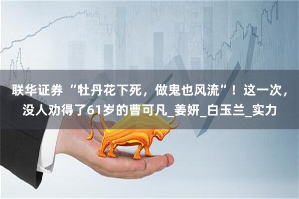联华证券 “牡丹花下死，做鬼也风流”！这一次，没人劝得了61岁的曹可凡_姜妍_白玉兰_实力