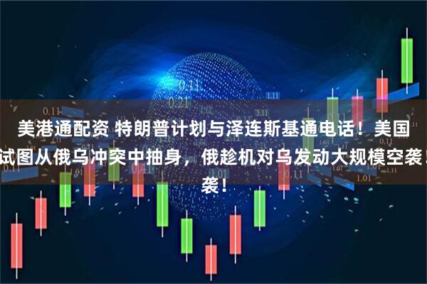 美港通配资 特朗普计划与泽连斯基通电话！美国试图从俄乌冲突中抽身，俄趁机对乌发动大规模空袭！