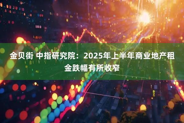 金贝街 中指研究院：2025年上半年商业地产租金跌幅有所收窄