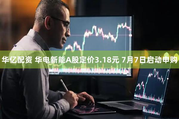 华亿配资 华电新能A股定价3.18元 7月7日启动申购