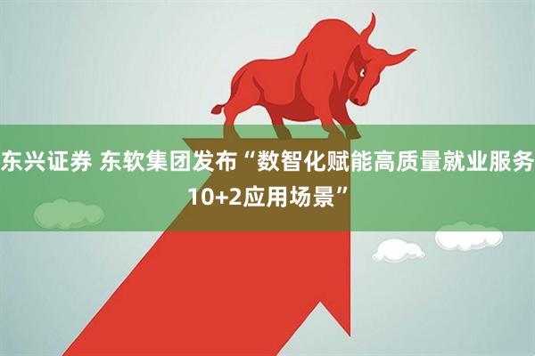 东兴证券 东软集团发布“数智化赋能高质量就业服务10+2应用场景”
