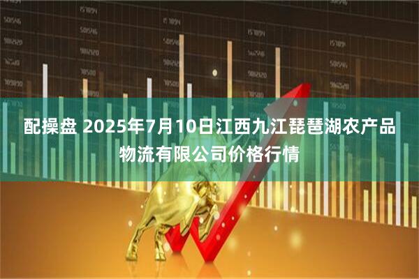 配操盘 2025年7月10日江西九江琵琶湖农产品物流有限公司价格行情