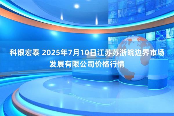 科银宏泰 2025年7月10日江苏苏浙皖边界市场发展有限公司价格行情