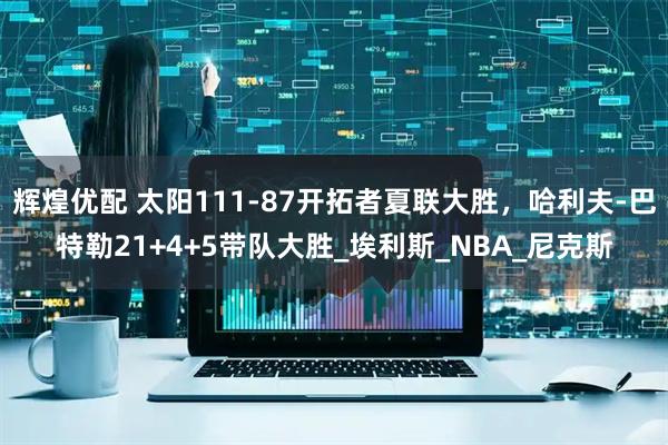 辉煌优配 太阳111-87开拓者夏联大胜，哈利夫-巴特勒21+4+5带队大胜_埃利斯_NBA_尼克斯
