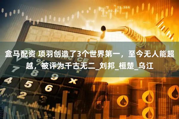 盒马配资 项羽创造了3个世界第一，至今无人能超越，被评为千古无二_刘邦_桓楚_乌江