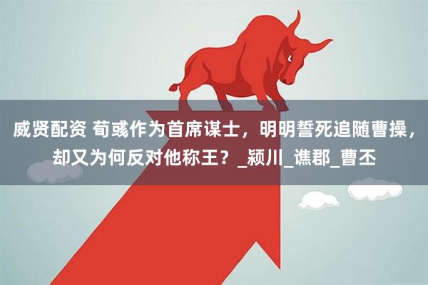 威贤配资 荀彧作为首席谋士，明明誓死追随曹操，却又为何反对他称王？_颍川_谯郡_曹丕