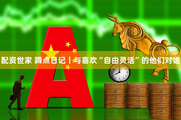 配资世家 蹲点日记丨与喜欢“自由灵活”的他们对话