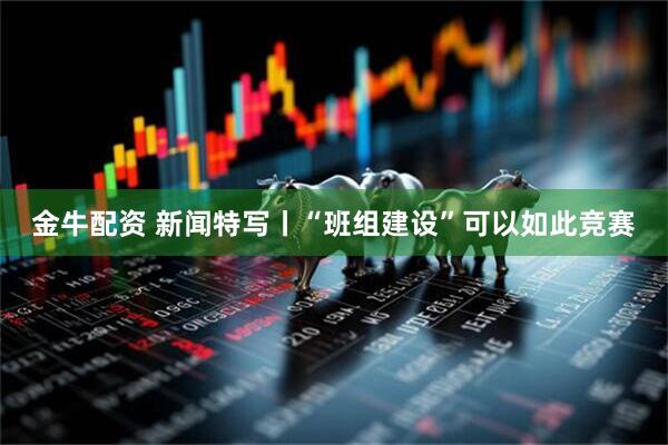金牛配资 新闻特写丨“班组建设”可以如此竞赛