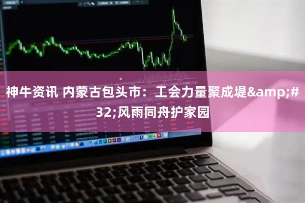 神牛资讯 内蒙古包头市：工会力量聚成堤&#32;风雨同舟护家园