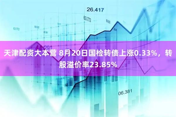 天津配资大本营 8月20日国检转债上涨0.33%，转股溢价率23.85%