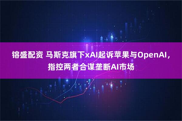 镕盛配资 马斯克旗下xAI起诉苹果与OpenAI，指控两者合谋垄断AI市场