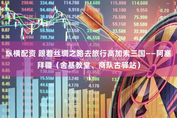 纵横配资 跟着丝绸之路去旅行高加索三国——阿塞拜疆（舍基教堂、商队古驿站）