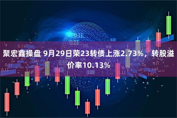 聚宏鑫操盘 9月29日荣23转债上涨2.73%，转股溢价率10.13%
