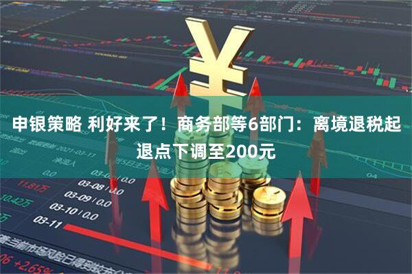 申银策略 利好来了！商务部等6部门：离境退税起退点下调至200元
