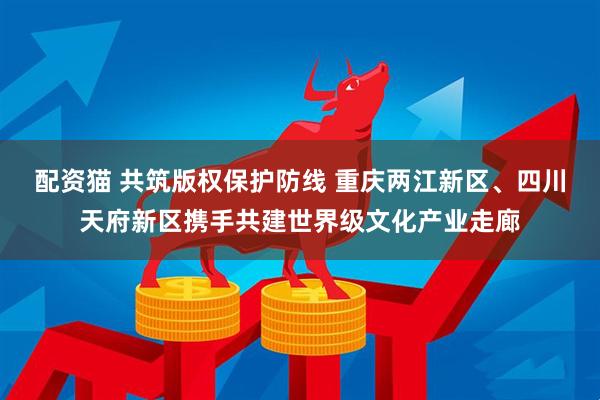 配资猫 共筑版权保护防线 重庆两江新区、四川天府新区携手共建世界级文化产业走廊
