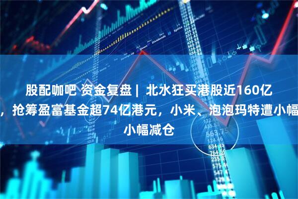 股配咖吧 资金复盘 |  北水狂买港股近160亿港元，抢筹盈富基金超74亿港元，小米、泡泡玛特遭小幅减仓