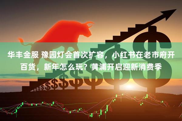 华丰金服 豫园灯会首次扩容，小红书在老市府开百货，新年怎么玩？黄浦开启迎新消费季